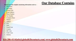 Our Database Contains
Sources provide complete marketing information such as –
• First Name
• Last Name
• Contact Title
• Email Address
• Phone Number
• Fax Number
• Company Name
• Website
• Address
• City
• State
• Postal Code
• Country
• SIC Code
• NAIC Code
• Industry
816-286-4114|info@globalb2bcontacts.com| www.globalb2bcontacts.com
 