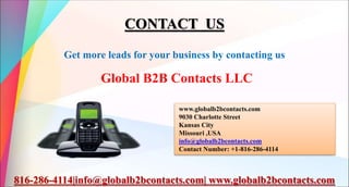CONTACT US
Get more leads for your business by contacting us
Global B2B Contacts LLC
www.globalb2bcontacts.com
9030 Charlotte Street
Kansas City
Missouri ,USA
info@globalb2bcontacts.com
Contact Number: +1-816-286-4114
816-286-4114|info@globalb2bcontacts.com| www.globalb2bcontacts.com
 
