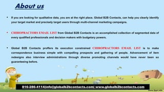 About us
• If you are looking for qualitative data, you are at the right place. Global B2B Contacts, can help you clearly identify
your target market and precisely target users through multi-channel marketing campaigns.
• CHIROPRACTORS EMAIL LIST from Global B2B Contacts is an accomplished collection of segmented data of
every qualified professionals and decision makers with budgetary powers.
• Global B2B Contacts proffers its execution constrained CHIROPRACTORS EMAIL LIST is to make
correspondence business simple with compelling prospects and gathering of people. Advancement of item
redesigns also interview administrations through diverse promoting channels would have never been so
guaranteeing before.
816-286-4114|info@globalb2bcontacts.com| www.globalb2bcontacts.com
 