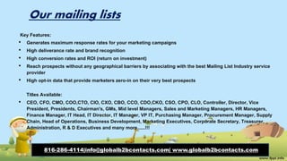 Our mailing lists
Key Features:
• Generates maximum response rates for your marketing campaigns
• High deliverance rate and brand recognition
• High conversion rates and ROI (return on investment)
• Reach prospects without any geographical barriers by associating with the best Mailing List Industry service
provider
• High opt-in data that provide marketers zero-in on their very best prospects
Titles Available:
• CEO, CFO, CMO, COO,CTO, CIO, CXO, CBO, CCO, CDO,CKO, CSO, CPO, CLO, Controller, Director, Vice
President, Presidents, Chairman's, GMs, Mid level Managers, Sales and Marketing Managers, HR Managers,
Finance Manager, IT Head, IT Director, IT Manager, VP IT, Purchasing Manager, Procurement Manager, Supply
Chain, Head of Operations, Business Development, Marketing Executives, Corporate Secretary, Treasurer,
Administration, R & D Executives and many more......!!!
816-286-4114|info@globalb2bcontacts.com| www.globalb2bcontacts.com
 