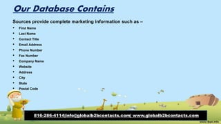 Our Database Contains
Sources provide complete marketing information such as –
• First Name
• Last Name
• Contact Title
• Email Address
• Phone Number
• Fax Number
• Company Name
• Website
• Address
• City
• State
• Postal Code
816-286-4114|info@globalb2bcontacts.com| www.globalb2bcontacts.com
 
