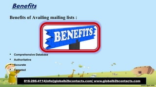 Benefits
Benefits of Availing mailing lists :
• Comprehensive Database
• Authoritative
• Accurate
• Targeted
816-286-4114|info@globalb2bcontacts.com| www.globalb2bcontacts.com
 