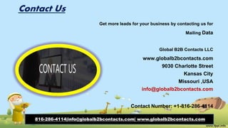 Contact Us
Get more leads for your business by contacting us for
Mailing Data
Global B2B Contacts LLC
www.globalb2bcontacts.com
9030 Charlotte Street
Kansas City
Missouri ,USA
info@globalb2bcontacts.com
Contact Number: +1-816-286-4114
816-286-4114|info@globalb2bcontacts.com| www.globalb2bcontacts.com
 