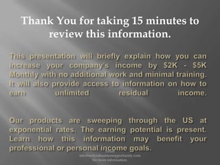 This presentation will briefly explain how you can increase your company’s income by $2K - $5K Monthly with no additional work and minimal training.  It will also provide access to information on how to earn unlimited residual income.Our products are sweeping through the US at exponential rates. The earning potential is present. Learn how this information may benefit your professional or personal income goals. Email info@ardyssbusinessopportunity.com for more information. Thank You for taking 15 minutes to review this information. 