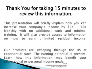 Email info@ardyssbusinessopportunity.com for more information. Thank You for taking 15 minutes to review this information. This presentation will briefly explain how you can increase your company’s income by $2K - $5K Monthly with no additional work and minimal training.  It will also provide access to information on how to earn unlimited residual income.Our products are sweeping through the US at exponential rates. The earning potential is present. Learn how this information may benefit your professional or personal income goals. 