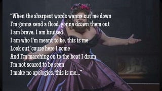 “When the sharpest words wanna cut me down
I'm gonna send a flood, gonna drown them out
I am brave, I am bruised
I am who I'm meant to be, this is me
Look out 'cause here I come
And I'm marching on to the beat I drum
I'm not scared to be seen
I make no apologies, this is me…”
 