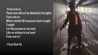 “From now on
These eyes will not be blinded by the lights
From now on
What's waited till tomorrow starts tonight
Tonight
Let this promise in me start
Like an anthem in my heart
From now on”
-From Now On
 