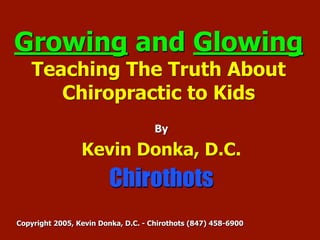 Growing and Glowing
    Teaching The Truth About
       Chiropractic to Kids
                                     By

                 Kevin Donka, D.C.
                        Chirothots
Copyright 2005, Kevin Donka, D.C. - Chirothots (847) 458-6900
 