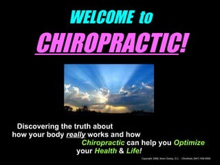 WELCOME  to   CHIROPRACTIC ! Discovering the truth about  how your body  really  works and how   Chiropractic   can help you   Optimize   your   Health   &  Life ! Copyright 2008, Kevin Donka, D.C. - Chirothots (847) 458-6900 