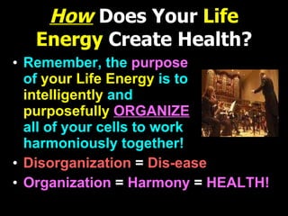 How   Does Your  Life Energy  Create Health? Remember, the  purpose   of  your Life Energy   is to  intelligently   and  purposefully  ORGANIZE   all of your cells to work harmoniously together! Disorganization  =   Dis-ease Organization  =  Harmony  =  HEALTH! 