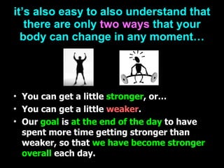 it’s also easy to also understand that there are only   two ways   that your body can change in any moment… You can get a little   stronger , or… You can get a little   weaker . Our  goal  is  at the end of the day  to have spent more time getting stronger than weaker,   so that  we have become stronger overall  each day. 