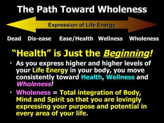 The Path Toward Wholeness “ Health” is Just the  Beginning ! As you express higher and higher levels of   your  Life Energy   in your body, you move consistently toward   Health ,  Wellness   and  Wholeness ! Wholeness   =  Total integration of Body, Mind and Spirit so that you are lovingly expressing your purpose and potential in every area of your life. Dead  Dis-ease  Ease/Health  Wellness  Wholeness Expression of Life Energy 