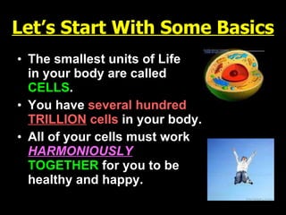Let’s Start With Some Basics The smallest units of Life  in your body are called   CELLS . You have   several hundred  TRILLION  cells   in your body. All of your cells must work   HARMONIOUSLY   TOGETHER   for you to be  healthy and happy.                    