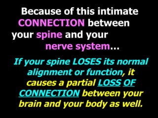 Because of this intimate  CONNECTION  between  your  spine  and your  nerve system … If your spine LOSES its normal alignment or function , it causes a partial  LOSS   OF CONNECTION  between your brain and your body as well. 
