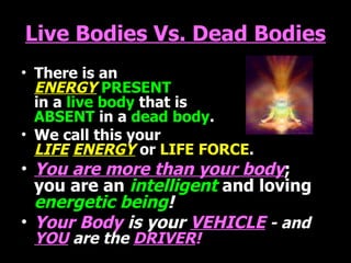 Live Bodies Vs. Dead Bodies There is an   ENERGY   PRESENT  in a   live body  that is  ABSENT   in a   dead body . We call this your  LIFE   ENERGY   or   LIFE FORCE . You are more than your body ;  you are an   intelligent   and loving   energetic being ! Your Body  is your   VEHICLE   - and   YOU   are the   DRIVER ! 