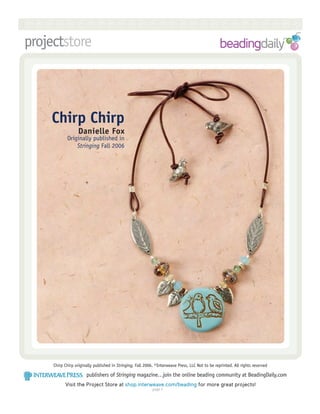 RRRRRRRRRRRRRRRRRRRRRRRRRRR
projectstore



    Chirp Chirp
                  Danielle Fox
            Originally published in
                Stringing Fall 2006




     Chirp Chirp originally published in Stringing, Fall 2006. ©Interweave Press, LLC Not to be reprinted. All rights reserved

                       publishers of Stringing magazine…join the online beading community at BeadingDaily.com
           Visit the Project Store at shop.interweave.com/beading for more great projects!
                                                            page 
 