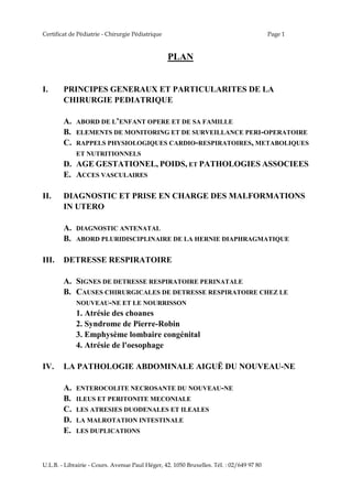 Certificat de Pédiatrie - Chirurgie Pédiatrique Page 1
U.L.B. - Librairie - Cours. Avenue Paul Héger, 42. 1050 Bruxelles. Tél. : 02/649 97 80
PLAN
I. PRINCIPES GENERAUX ET PARTICULARITES DE LA
CHIRURGIE PEDIATRIQUE
A. ABORD DE L’ENFANT OPERE ET DE SA FAMILLE
B. ELEMENTS DE MONITORING ET DE SURVEILLANCE PERI-OPERATOIRE
C. RAPPELS PHYSIOLOGIQUES CARDIO-RESPIRATOIRES, METABOLIQUES
ET NUTRITIONNELS
D. AGE GESTATIONEL, POIDS, ET PATHOLOGIES ASSOCIEES
E. ACCES VASCULAIRES
II. DIAGNOSTIC ET PRISE EN CHARGE DES MALFORMATIONS
IN UTERO
A. DIAGNOSTIC ANTENATAL
B. ABORD PLURIDISCIPLINAIRE DE LA HERNIE DIAPHRAGMATIQUE
III. DETRESSE RESPIRATOIRE
A. SIGNES DE DETRESSE RESPIRATOIRE PERINATALE
B. CAUSES CHIRURGICALES DE DETRESSE RESPIRATOIRE CHEZ LE
NOUVEAU-NE ET LE NOURRISSON
1. Atrésie des choanes
2. Syndrome de Pierre-Robin
3. Emphysème lombaire congénital
4. Atrésie de l'oesophage
IV. LA PATHOLOGIE ABDOMINALE AIGUË DU NOUVEAU-NE
A. ENTEROCOLITE NECROSANTE DU NOUVEAU-NE
B. ILEUS ET PERITONITE MECONIALE
C. LES ATRESIES DUODENALES ET ILEALES
D. LA MALROTATION INTESTINALE
E. LES DUPLICATIONS
 