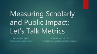 Measuring Scholarly
and Public Impact:
Let’s Talk Metrics
RACHEL BORCHARDT MONDAY, MAY 16TH, 2017
BORCHARD@AMERICAN.EDU CONFERENCE FOR HIGH-IMPACT RESEARCH
 
