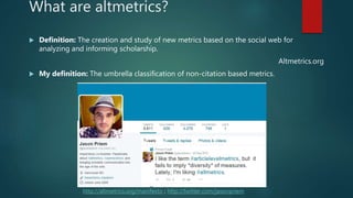 What are altmetrics?
 Definition: The creation and study of new metrics based on the social web for
analyzing and informing scholarship.
Altmetrics.org
 My definition: The umbrella classification of non-citation based metrics.
http://altmetrics.org/manifesto ; http://twitter.com/jasonpriem
 