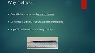 Why metrics?
 Quantifiable measures of research impact
 Differentiate articles, journals, authors, institutions
 Imperfect calculations of a fuzzy concept
 