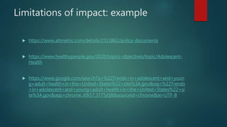 Limitations of impact: example
 https://www.altmetric.com/details/2313862/policy-documents
 https://www.healthypeople.gov/2020/topics-objectives/topic/Adolescent-
Health
 https://www.google.com/search?q=%22Trends+in+adolescent+and+youn
g+adult+health+in+the+United+States%22+site%3A.gov&oq=%22Trends
+in+adolescent+and+young+adult+health+in+the+United+States%22+si
te%3A.gov&aqs=chrome..69i57.3775j0j8&sourceid=chrome&ie=UTF-8
 