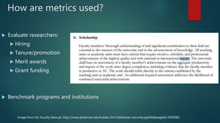 How are metrics used?
 Evaluate researchers:
 Hiring
 Tenure/promotion
 Merit awards
 Grant funding
 Benchmark programs and institutions
Image from AU Faculty Manual, http://www.american.edu/loader.cfm?csModule=security/getfile&pageid=4304081
 