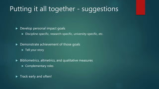 Putting it all together - suggestions
 Develop personal impact goals
 Discipline-specific, research-specific, university-specific, etc.
 Demonstrate achievement of those goals
 Tell your story
 Bibliometrics, altmetrics, and qualitative measures
 Complementary roles
 Track early and often!
 