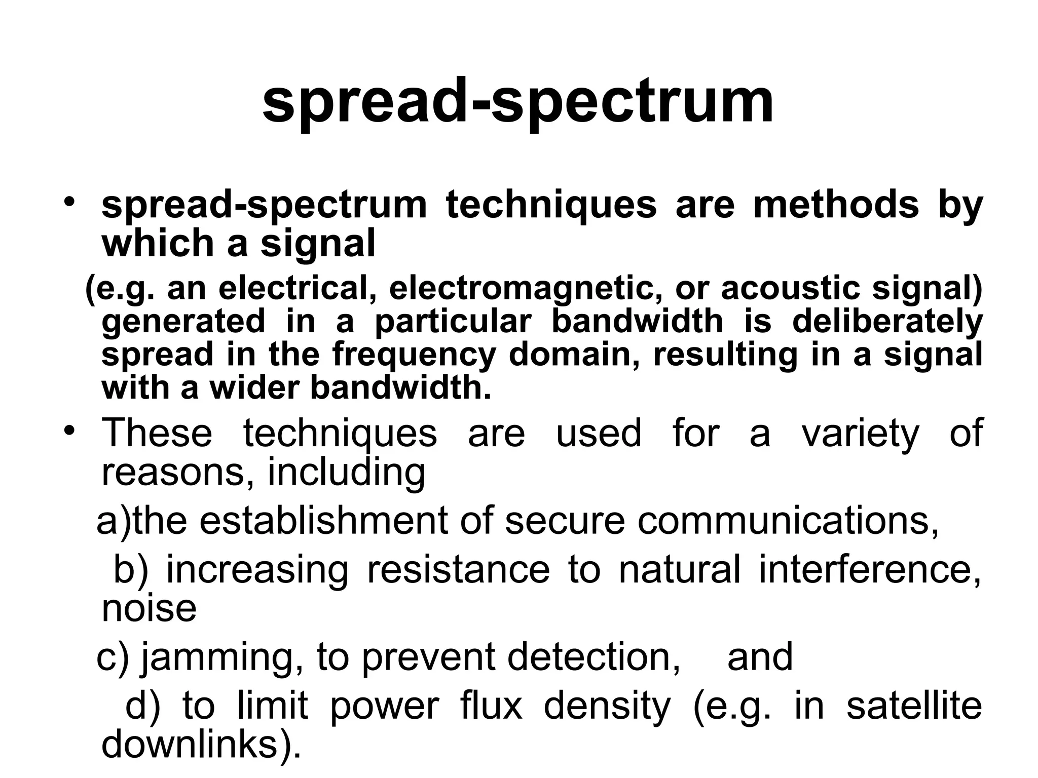 spread-spectrum
• spread-spectrum techniques are methods by
which a signal
(e.g. an electrical, electromagnetic, or acoustic signal)
generated in a particular bandwidth is deliberately
spread in the frequency domain, resulting in a signal
with a wider bandwidth.
• These techniques are used for a variety of
reasons, including
a)the establishment of secure communications,
b) increasing resistance to natural interference,
noise
c) jamming, to prevent detection, and
d) to limit power flux density (e.g. in satellite
downlinks).
 