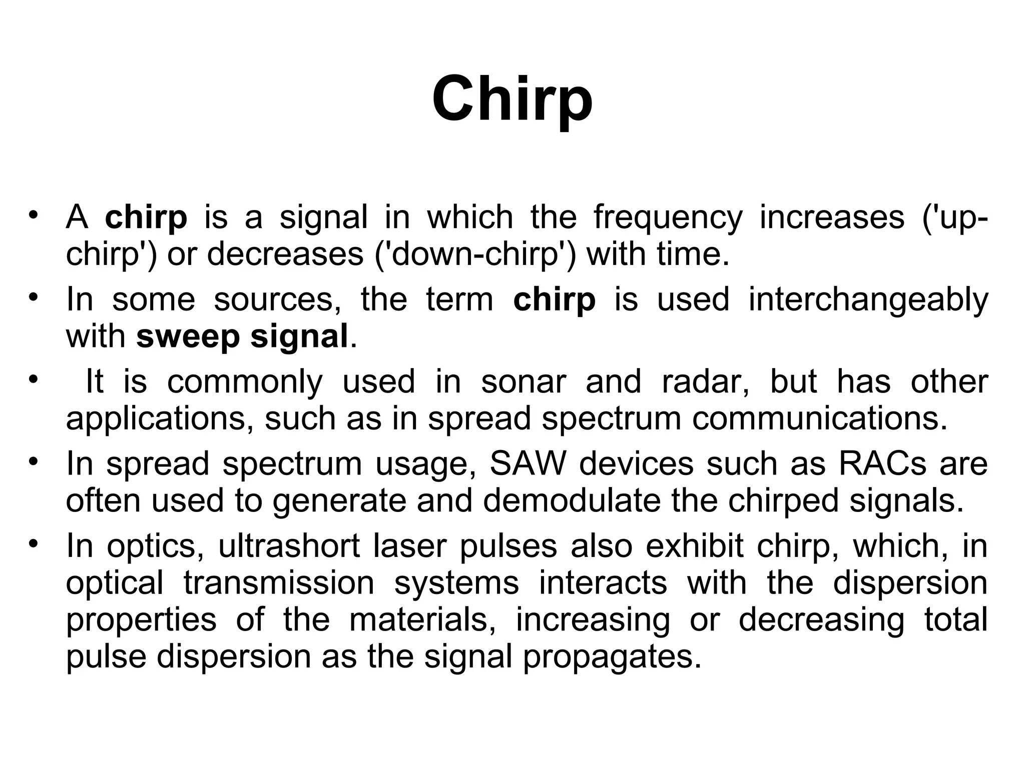 Chirp
• A chirp is a signal in which the frequency increases ('up-
chirp') or decreases ('down-chirp') with time.
• In some sources, the term chirp is used interchangeably
with sweep signal.
• It is commonly used in sonar and radar, but has other
applications, such as in spread spectrum communications.
• In spread spectrum usage, SAW devices such as RACs are
often used to generate and demodulate the chirped signals.
• In optics, ultrashort laser pulses also exhibit chirp, which, in
optical transmission systems interacts with the dispersion
properties of the materials, increasing or decreasing total
pulse dispersion as the signal propagates.
 