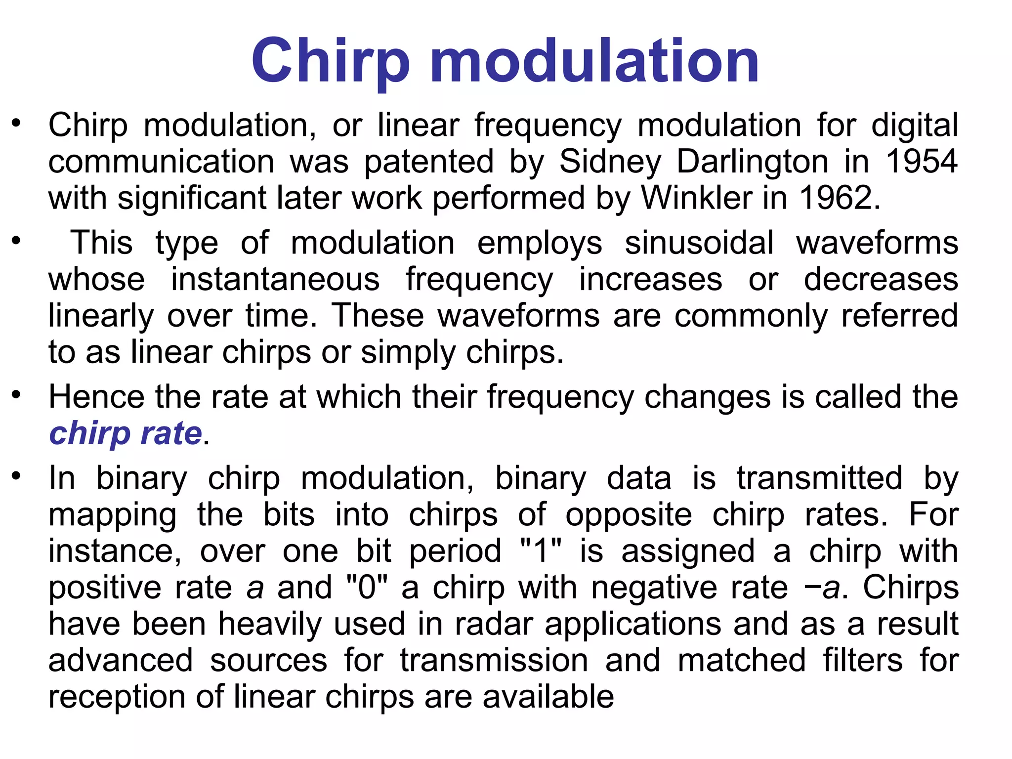 Chirp modulation
• Chirp modulation, or linear frequency modulation for digital
communication was patented by Sidney Darlington in 1954
with significant later work performed by Winkler in 1962.
• This type of modulation employs sinusoidal waveforms
whose instantaneous frequency increases or decreases
linearly over time. These waveforms are commonly referred
to as linear chirps or simply chirps.
• Hence the rate at which their frequency changes is called the
chirp rate.
• In binary chirp modulation, binary data is transmitted by
mapping the bits into chirps of opposite chirp rates. For
instance, over one bit period "1" is assigned a chirp with
positive rate a and "0" a chirp with negative rate −a. Chirps
have been heavily used in radar applications and as a result
advanced sources for transmission and matched filters for
reception of linear chirps are available
 