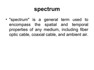 spectrum
• "spectrum" is a general term used to
encompass the spatial and temporal
properties of any medium, including fiber
optic cable, coaxial cable, and ambient air.
 
