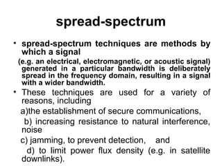 spread-spectrum
• spread-spectrum techniques are methods by
which a signal
(e.g. an electrical, electromagnetic, or acoustic signal)
generated in a particular bandwidth is deliberately
spread in the frequency domain, resulting in a signal
with a wider bandwidth.
• These techniques are used for a variety of
reasons, including
a)the establishment of secure communications,
b) increasing resistance to natural interference,
noise
c) jamming, to prevent detection, and
d) to limit power flux density (e.g. in satellite
downlinks).
 
