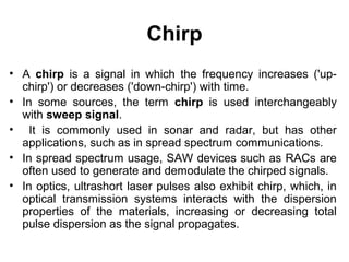 Chirp
• A chirp is a signal in which the frequency increases ('up-
chirp') or decreases ('down-chirp') with time.
• In some sources, the term chirp is used interchangeably
with sweep signal.
• It is commonly used in sonar and radar, but has other
applications, such as in spread spectrum communications.
• In spread spectrum usage, SAW devices such as RACs are
often used to generate and demodulate the chirped signals.
• In optics, ultrashort laser pulses also exhibit chirp, which, in
optical transmission systems interacts with the dispersion
properties of the materials, increasing or decreasing total
pulse dispersion as the signal propagates.
 