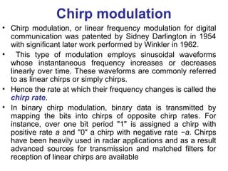 Chirp modulation
• Chirp modulation, or linear frequency modulation for digital
communication was patented by Sidney Darlington in 1954
with significant later work performed by Winkler in 1962.
• This type of modulation employs sinusoidal waveforms
whose instantaneous frequency increases or decreases
linearly over time. These waveforms are commonly referred
to as linear chirps or simply chirps.
• Hence the rate at which their frequency changes is called the
chirp rate.
• In binary chirp modulation, binary data is transmitted by
mapping the bits into chirps of opposite chirp rates. For
instance, over one bit period "1" is assigned a chirp with
positive rate a and "0" a chirp with negative rate −a. Chirps
have been heavily used in radar applications and as a result
advanced sources for transmission and matched filters for
reception of linear chirps are available
 