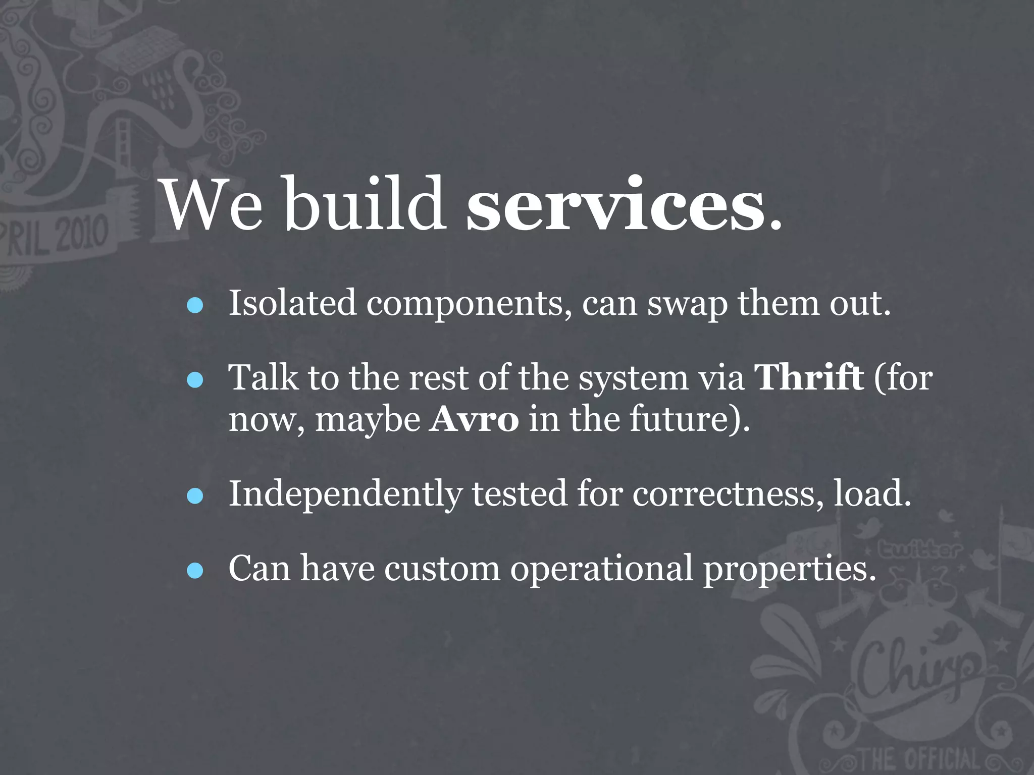 We build services.
•   Isolated components, can swap them out.

•   Talk to the rest of the system via Thrift (for
    now, maybe Avro in the future).

•   Independently tested for correctness, load.

•   Can have custom operational properties.
 
