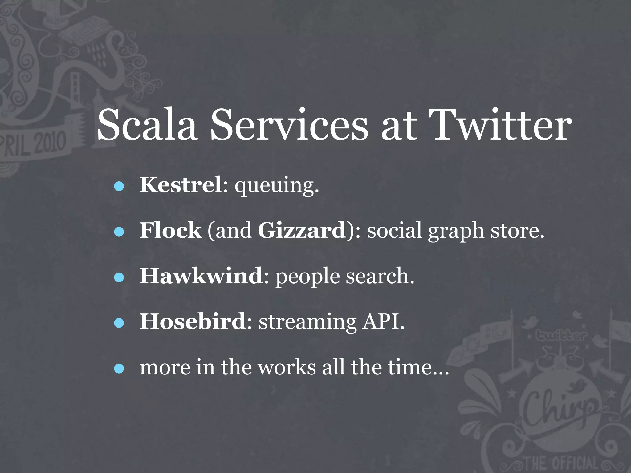 Scala Services at Twitter
•   Kestrel: queuing.

•   Flock (and Gizzard): social graph store.

•   Hawkwind: people search.

•   Hosebird: streaming API.

•   more in the works all the time...
 