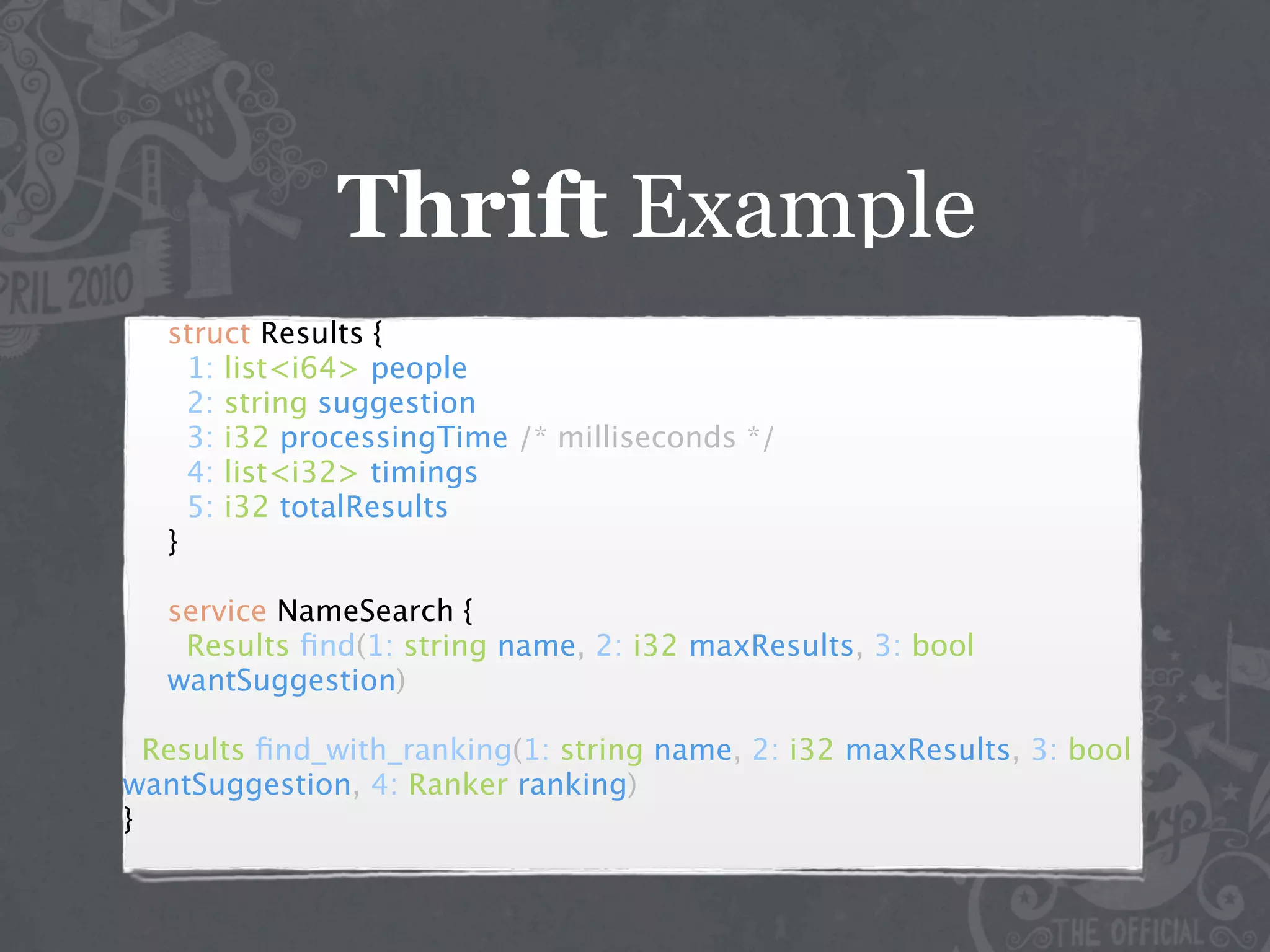 Thrift Example
   struct Results {
     1: list<i64> people
     2: string suggestion
     3: i32 processingTime /* milliseconds */
     4: list<i32> timings
     5: i32 totalResults
   }

   service NameSearch {
    Results ﬁnd(1: string name, 2: i32 maxResults, 3: bool
   wantSuggestion)

  Results ﬁnd_with_ranking(1: string name, 2: i32 maxResults, 3: bool
wantSuggestion, 4: Ranker ranking)
}
 