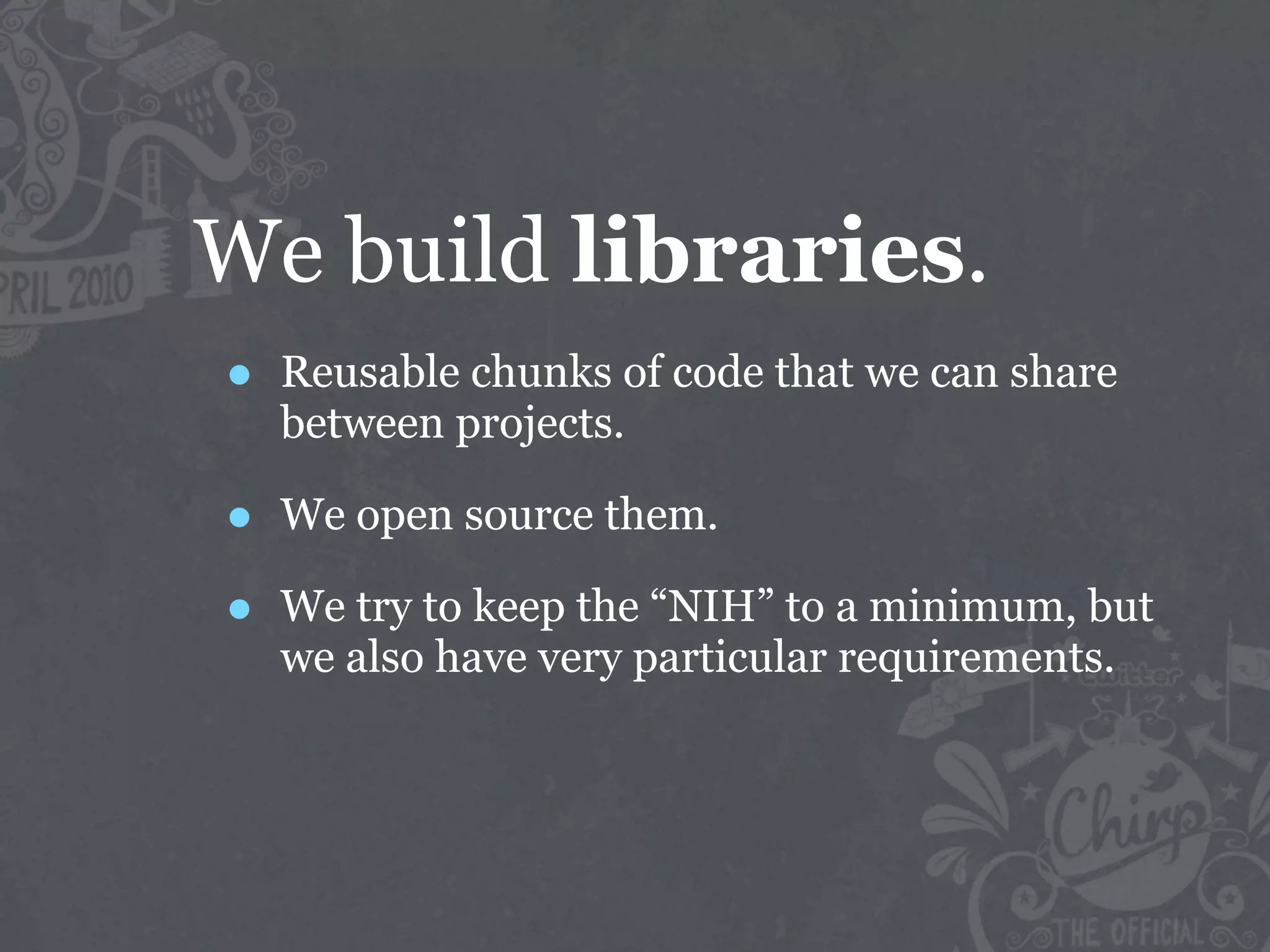 We build libraries.
•   Reusable chunks of code that we can share
    between projects.

•   We open source them.

•   We try to keep the “NIH” to a minimum, but
    we also have very particular requirements.
 