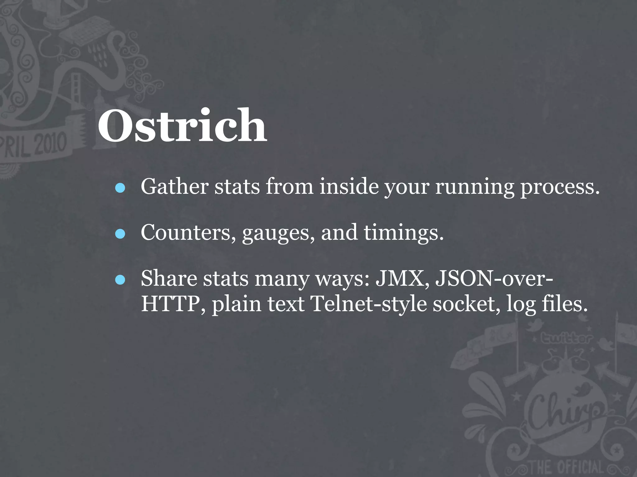 Ostrich
•   Gather stats from inside your running process.

•   Counters, gauges, and timings.

•   Share stats many ways: JMX, JSON-over-
    HTTP, plain text Telnet-style socket, log files.
 