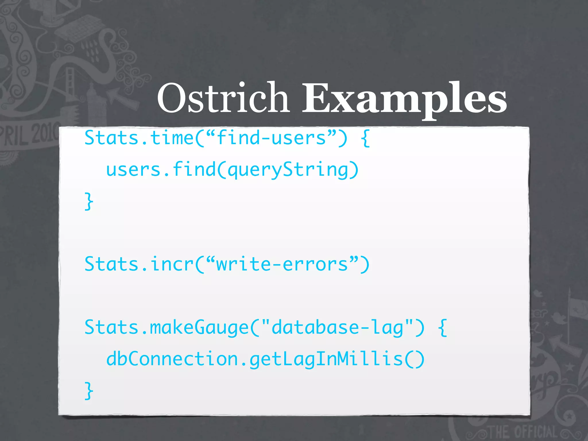 Ostrich Examples
Stats.time(“find-users”) {
    users.find(queryString)
}


Stats.incr(“write-errors”)


Stats.makeGauge("database-lag") {
    dbConnection.getLagInMillis()
}
 