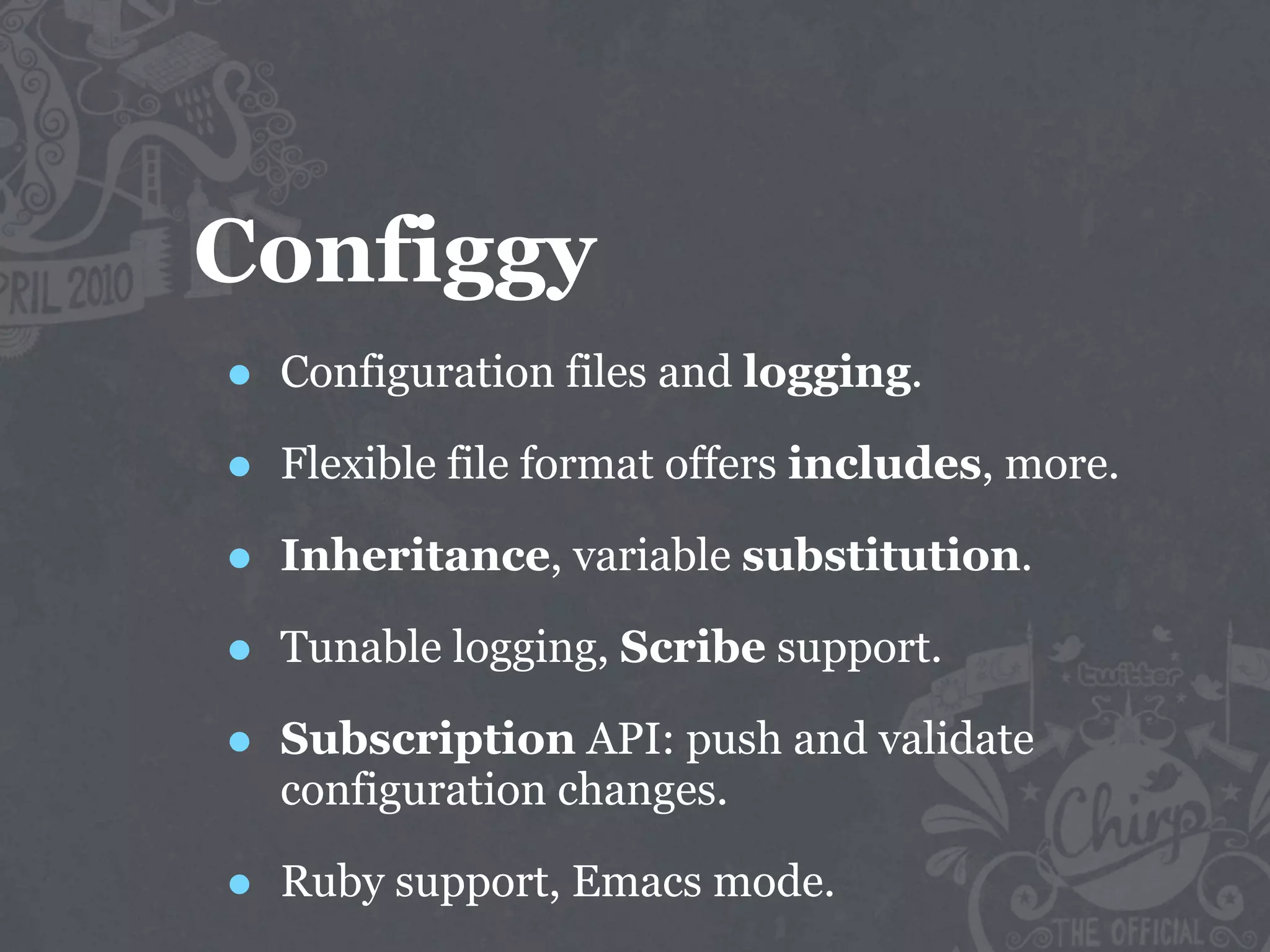 Configgy
•   Configuration files and logging.

•   Flexible file format offers includes, more.

•   Inheritance, variable substitution.

•   Tunable logging, Scribe support.

•   Subscription API: push and validate
    configuration changes.

•   Ruby support, Emacs mode.
 