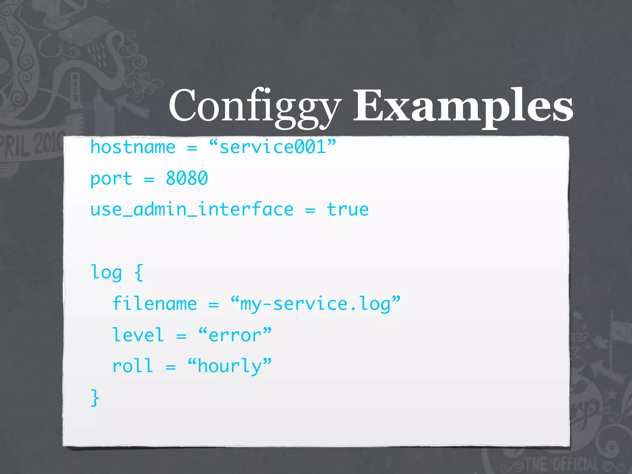 Configgy Examples
hostname = “service001”
port = 8080
use_admin_interface = true


log {
    filename = “my-service.log”
    level = “error”
    roll = “hourly”
}
 