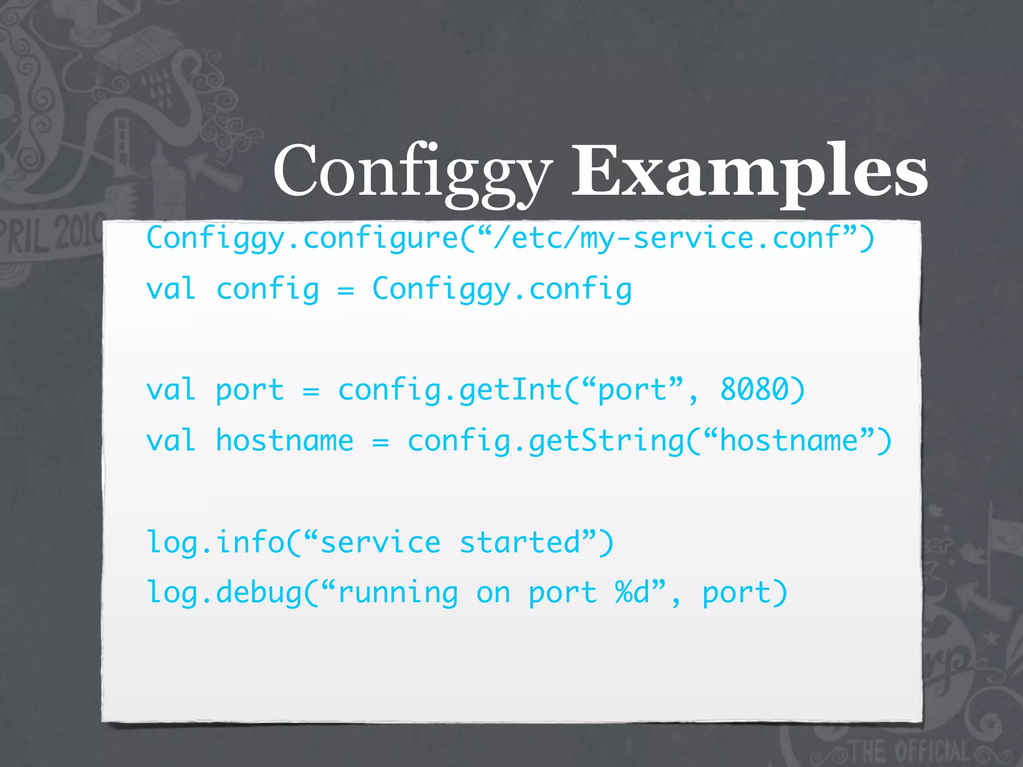 Configgy Examples
Configgy.configure(“/etc/my-service.conf”)
val config = Configgy.config


val port = config.getInt(“port”, 8080)
val hostname = config.getString(“hostname”)


log.info(“service started”)
log.debug(“running on port %d”, port)
 