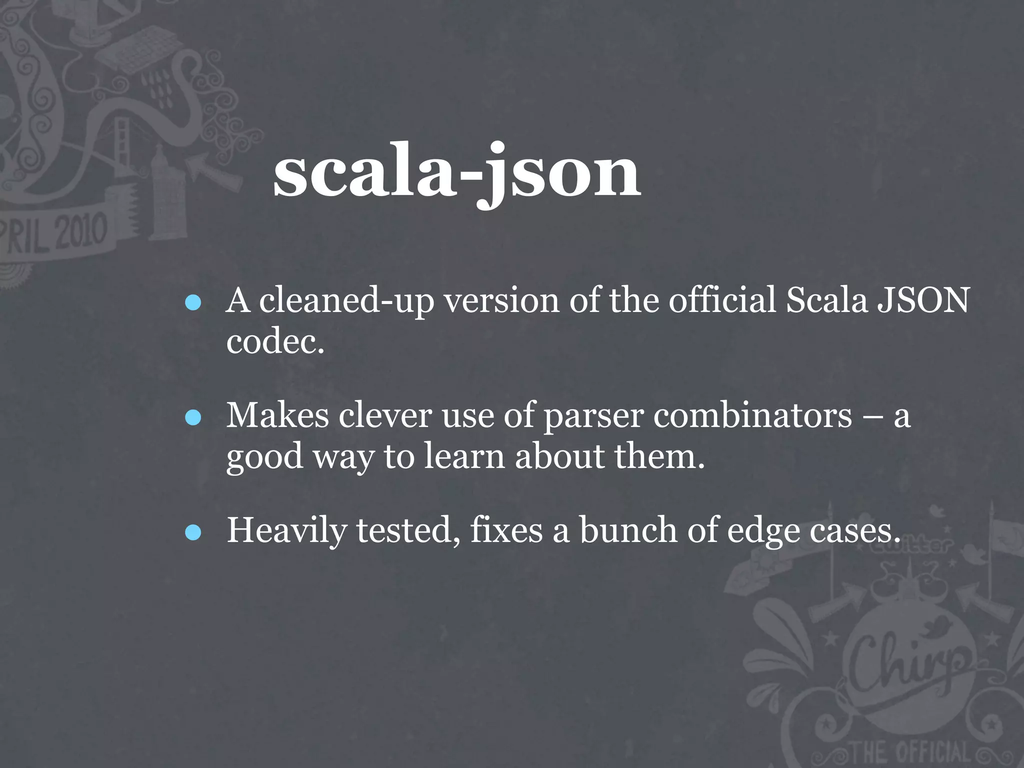 scala-json
•   A cleaned-up version of the official Scala JSON
    codec.

•   Makes clever use of parser combinators – a
    good way to learn about them.

•   Heavily tested, fixes a bunch of edge cases.
 
