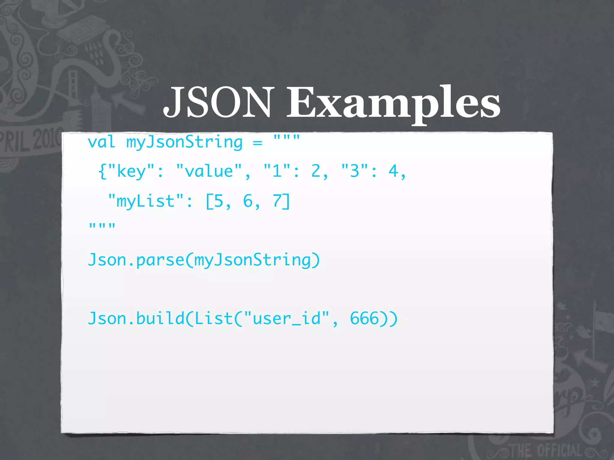 JSON Examples
val myJsonString = """
{"key": "value", "1": 2, "3": 4,
  "myList": [5, 6, 7]
"""
Json.parse(myJsonString)


Json.build(List("user_id", 666))
 