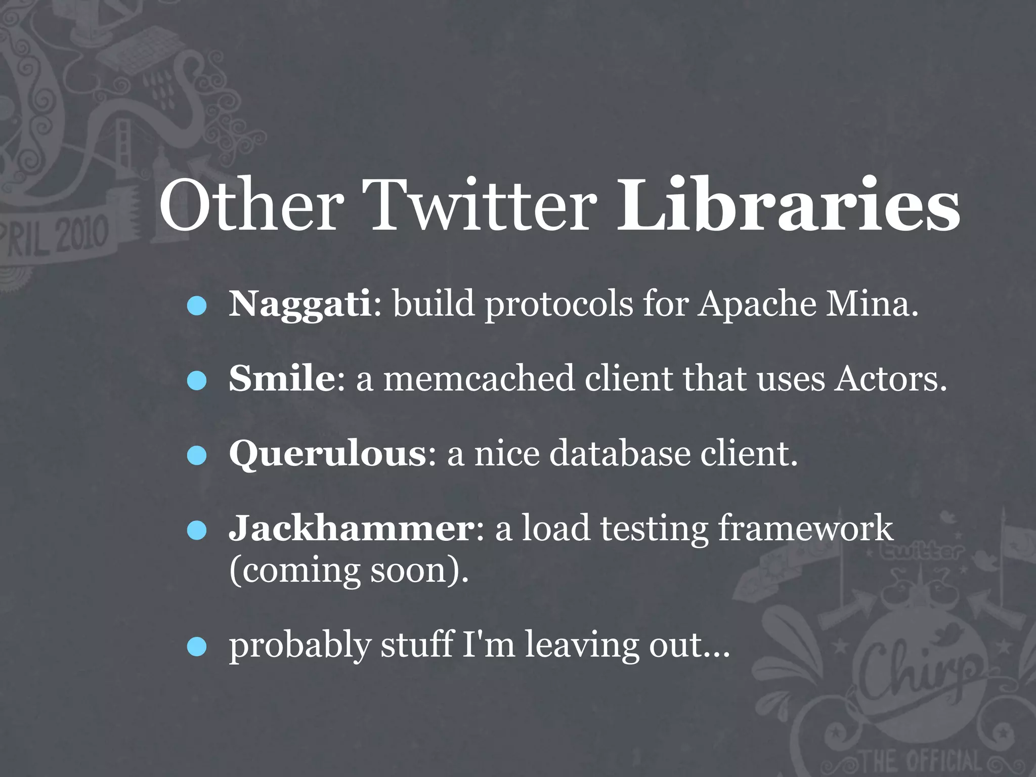 Other Twitter Libraries
• Naggati: build protocols for Apache Mina.
• Smile: a memcached client that uses Actors.
• Querulous: a nice database client.
• Jackhammer: a load testing framework
  (coming soon).

• probably stuff I'm leaving out...
 