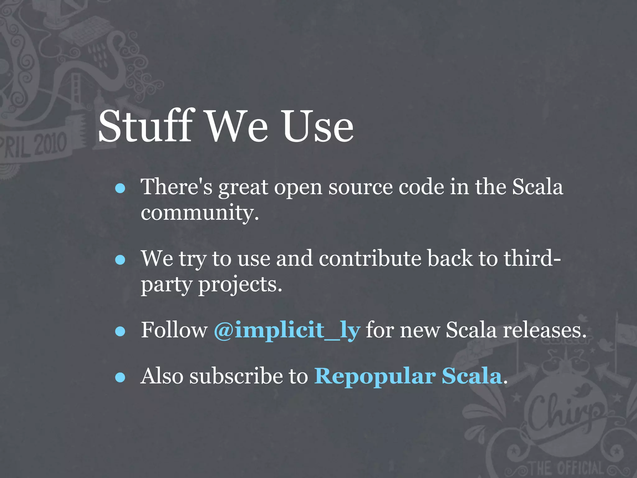 Stuff We Use
•   There's great open source code in the Scala
    community.

•   We try to use and contribute back to third-
    party projects.

•   Follow @implicit_ly for new Scala releases.

•   Also subscribe to Repopular Scala.
 