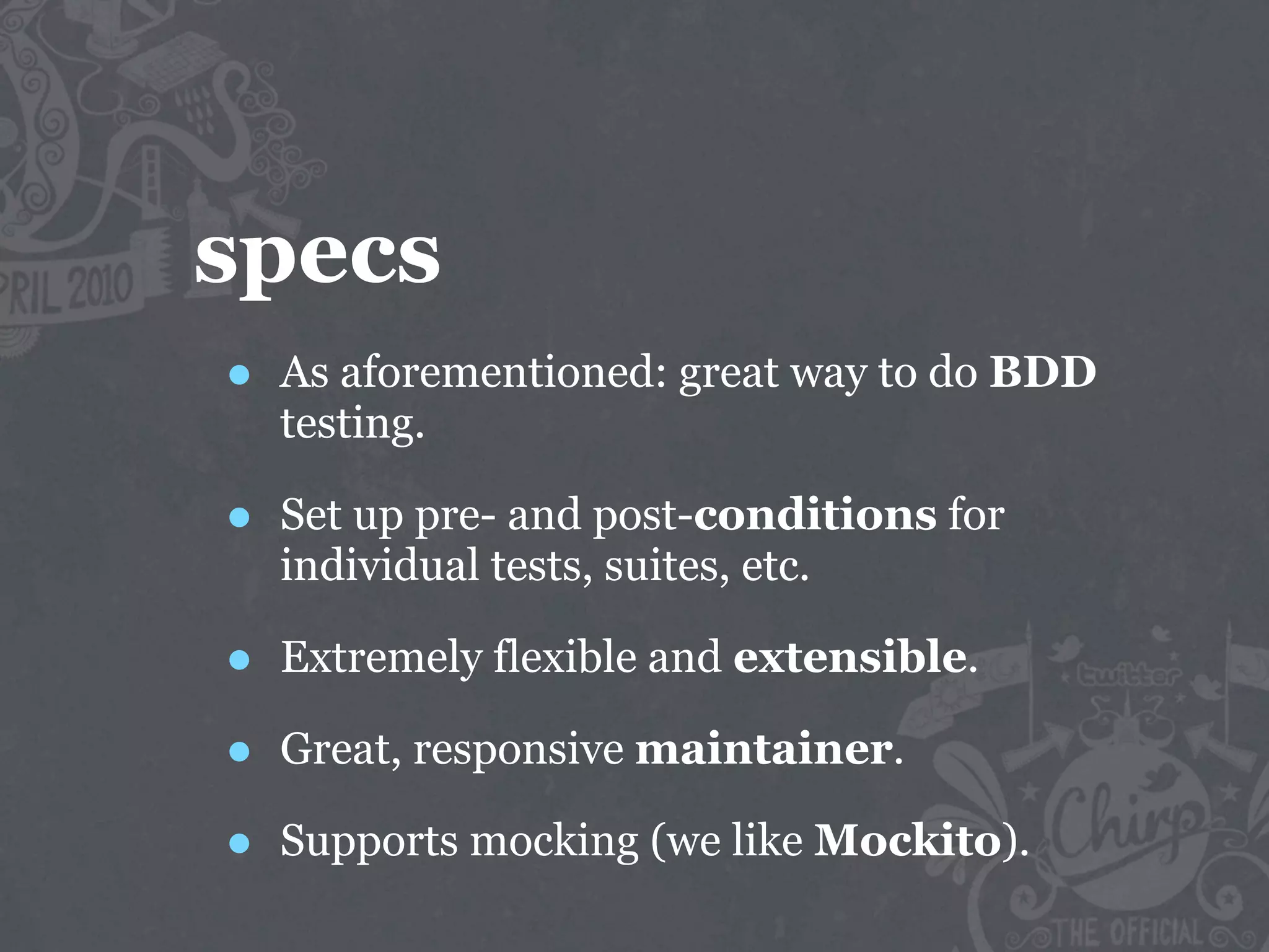 specs
•   As aforementioned: great way to do BDD
    testing.

•   Set up pre- and post-conditions for
    individual tests, suites, etc.

•   Extremely flexible and extensible.

•   Great, responsive maintainer.

•   Supports mocking (we like Mockito).
 