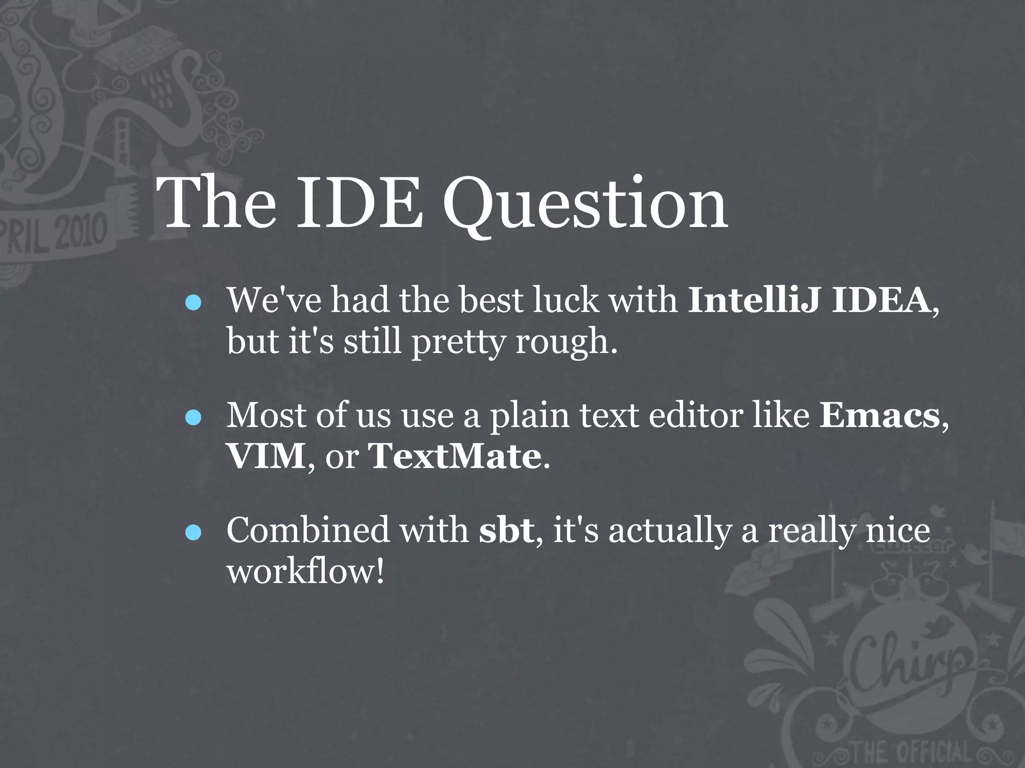 The IDE Question
•   We've had the best luck with IntelliJ IDEA,
    but it's still pretty rough.

•   Most of us use a plain text editor like Emacs,
    VIM, or TextMate.

•   Combined with sbt, it's actually a really nice
    workflow!
 