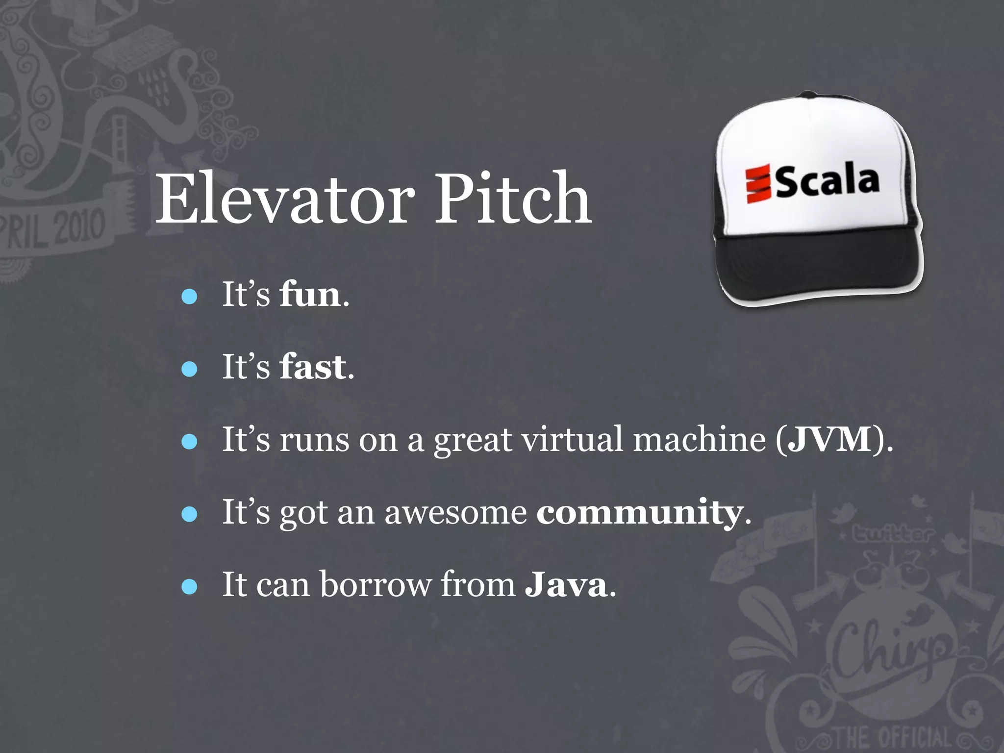 Elevator Pitch
•   It’s fun.

•   It’s fast.

•   It’s runs on a great virtual machine (JVM).

•   It’s got an awesome community.

•   It can borrow from Java.
 